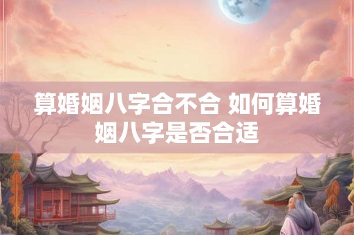 算婚姻八字合不合 如何算婚姻八字是否合适