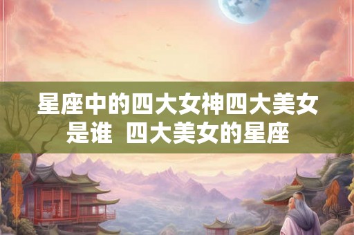 星座中的四大女神四大美女是谁  四大美女的星座