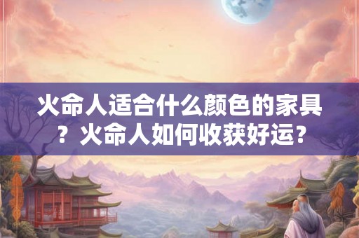 火命人适合什么颜色的家具?火命人如何收获好运? 火命人适合什么颜色的家具?火命人如何收获好运?