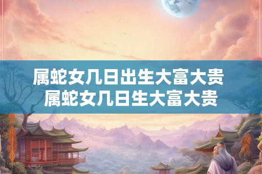 属蛇女几日出生大富大贵 属蛇女几日生大富大贵