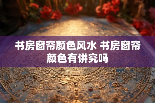 书房窗帘颜色风水 书房窗帘颜色有讲究吗 书房窗帘颜色风水 书房窗帘颜色有讲究吗