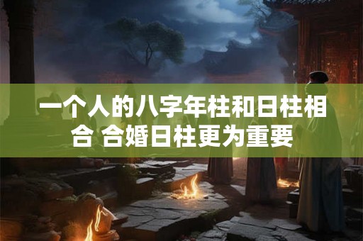 一个人的八字年柱和日柱相合 合婚日柱更为重要 一个人的八字年柱和日柱相合 合婚日柱更为重要