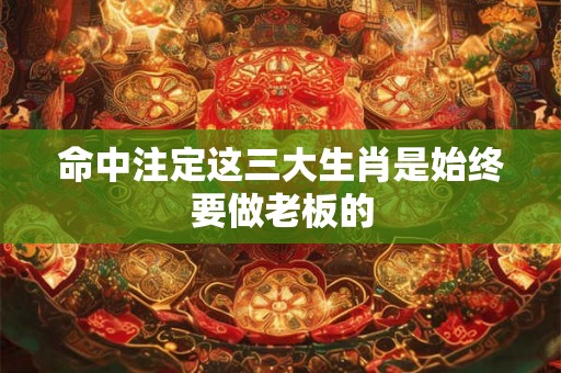 命中注定这三大生肖是始终要做老板的
