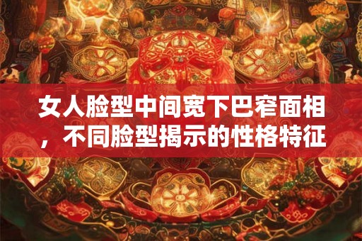 女人脸型中间宽下巴窄面相，不同脸型揭示的性格特征与命运预测