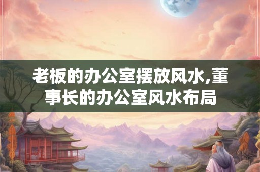 老板的办公室摆放风水,董事长的办公室风水布局