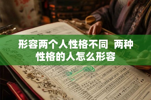 形容两个人性格不同 两种性格的人怎么形容 形容两个人性格不同 两种性格的人怎么形容