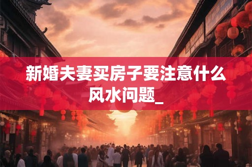 新婚夫妻买房子要注意什么风水问题_
