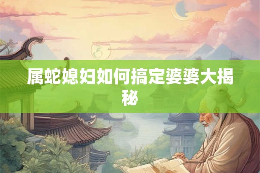 属蛇媳妇如何搞定婆婆大揭秘 属蛇媳妇如何搞定婆婆大揭秘
