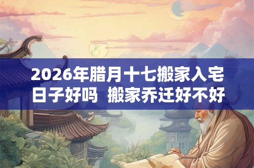2026年腊月十七搬家入宅日子好吗  搬家乔迁好不好