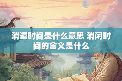 消遣时间是什么意思 消闲时间的含义是什么 消遣时间是什么意思 消闲时间的含义是什么