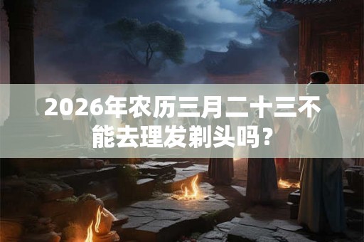 2026年农历三月二十三不能去理发剃头吗？