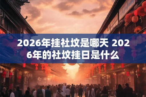 2026年挂社坟是哪天 2026年的社坟挂日是什么