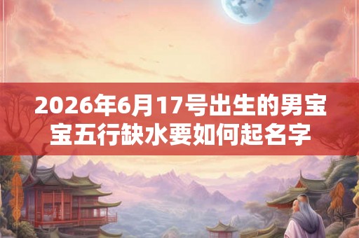 2026年6月17号出生的男宝宝五行缺水要如何起名字