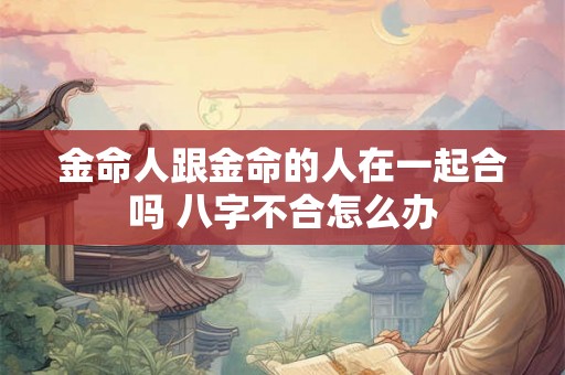 金命人跟金命的人在一起合吗 八字不合怎么办 金命人跟金命的人在一起合吗 八字不合怎么办