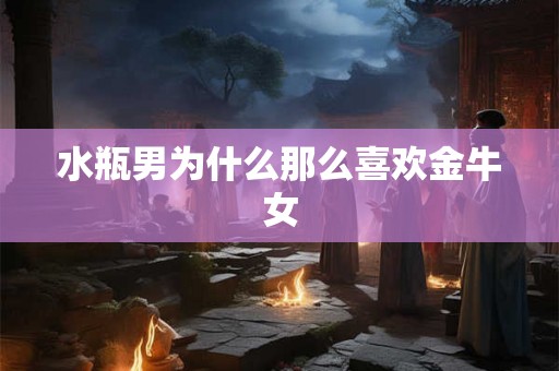水瓶男为什么那么喜欢金牛女 水瓶男为什么那么喜欢金牛女