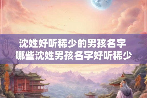 沈姓好听稀少的男孩名字 哪些沈姓男孩名字好听稀少 沈姓好听稀少的男孩名字 哪些沈姓男孩名字好听稀少