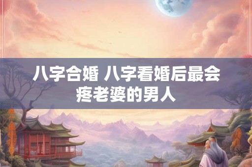 八字合婚 八字看婚后最会疼老婆的男人
