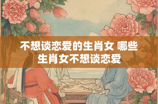 不想谈恋爱的生肖女 哪些生肖女不想谈恋爱