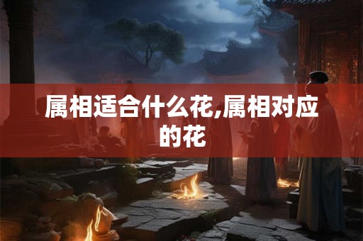 属相适合什么花,属相对应的花 属相适合什么花,属相对应的花
