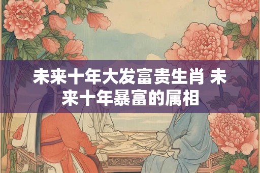 未来十年大发富贵生肖 未来十年暴富的属相