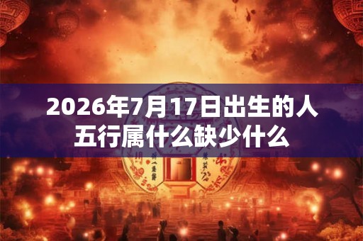 2026年7月17日出生的人五行属什么缺少什么 2026年7月17日出生的人五行属什么缺少什么