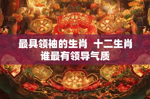最具领袖的生肖  十二生肖谁最有领导气质