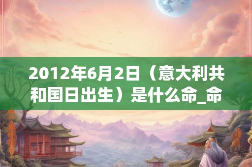 2012年6月2日(意大利共和国日出生)是什么命_命运如何 2012年6月2日(意大利共和国日出生)是什么命_命运如何