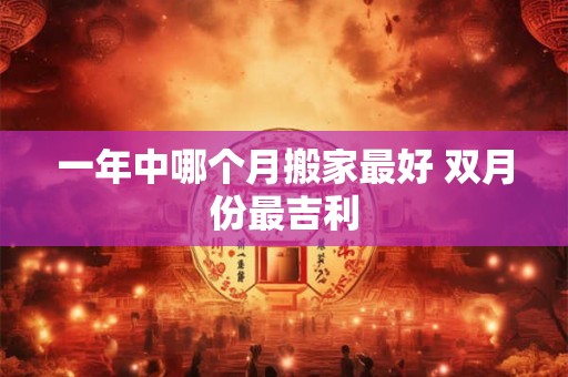 一年中哪个月搬家最好 双月份最吉利 一年中哪个月搬家最好 双月份最吉利