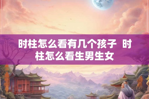 时柱怎么看有几个孩子 时柱怎么看生男生女 时柱怎么看有几个孩子 时柱怎么看生男生女