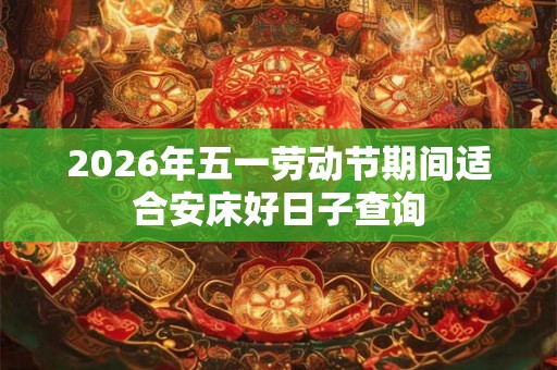 2026年五一劳动节期间适合安床好日子查询