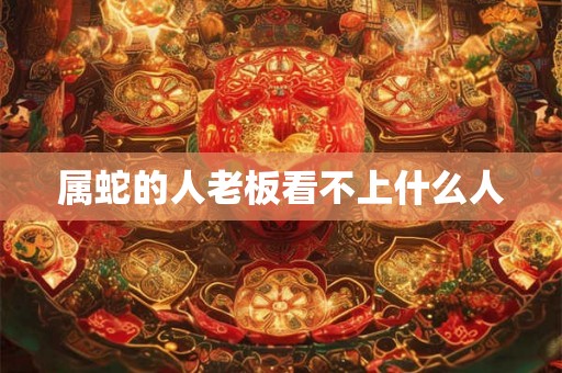 属蛇的人老板看不上什么人 属蛇的人老板看不上什么人