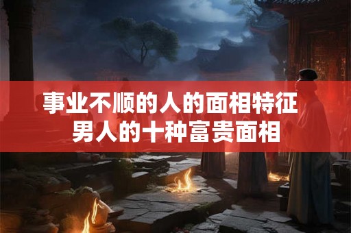 事业不顺的人的面相特征 男人的十种富贵面相 事业不顺的人的面相特征 男人的十种富贵面相