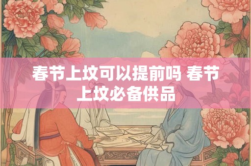 春节上坟可以提前吗 春节上坟必备供品
