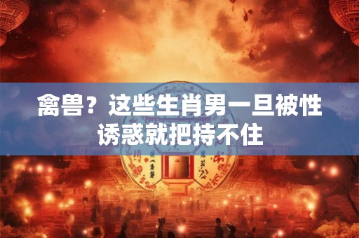 禽兽？这些生肖男一旦被性诱惑就把持不住