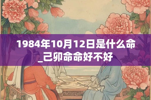 1984年10月12日是什么命_己卯命命好不好