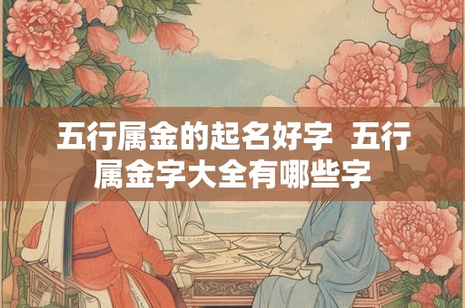 五行属金的起名好字 五行属金字大全有哪些字 五行属金的起名好字 五行属金字大全有哪些字