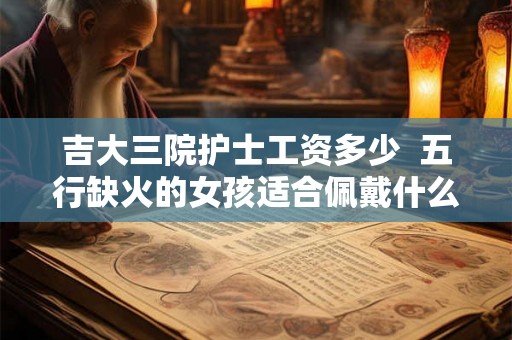 吉大三院护士工资多少 五行缺火的女孩适合佩戴什么饰品 吉大三院护士工资多少 五行缺火的女孩适合佩戴什么饰品