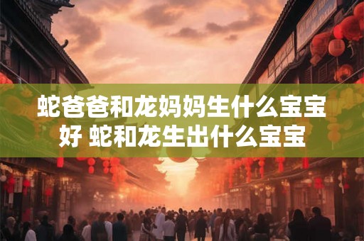 蛇爸爸和龙妈妈生什么宝宝好 蛇和龙生出什么宝宝