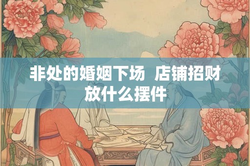 非处的婚姻下场 店铺招财放什么摆件 非处的婚姻下场 店铺招财放什么摆件