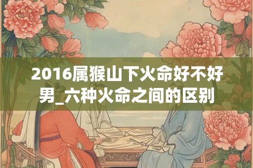 2016属猴山下火命好不好男_六种火命之间的区别