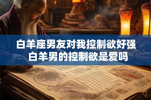 白羊座男友对我控制欲好强  白羊男的控制欲是爱吗