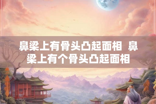鼻梁上有骨头凸起面相  鼻梁上有个骨头凸起面相