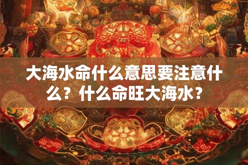 大海水命什么意思要注意什么？什么命旺大海水？