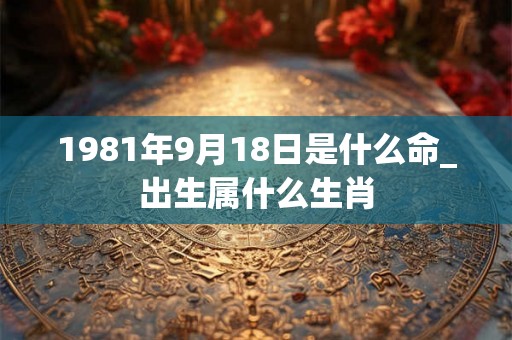 1981年9月18日是什么命_出生属什么生肖 1981年9月18日是什么命_出生属什么生肖