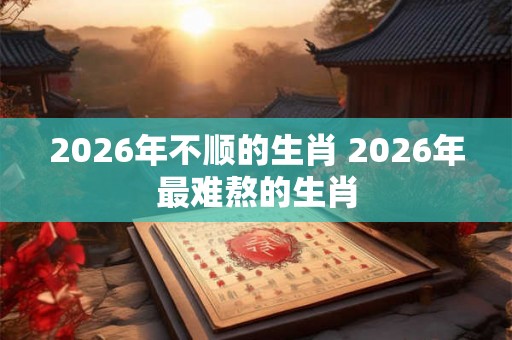 2026年不顺的生肖 2026年最难熬的生肖