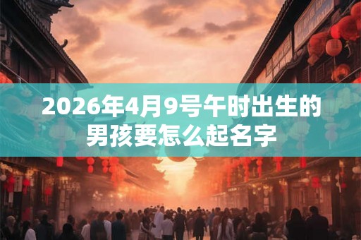 2026年4月9号午时出生的男孩要怎么起名字 2026年4月9号午时出生的男孩要怎么起名字