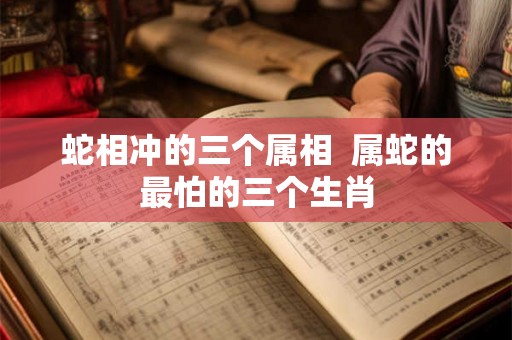 蛇相冲的三个属相  属蛇的最怕的三个生肖