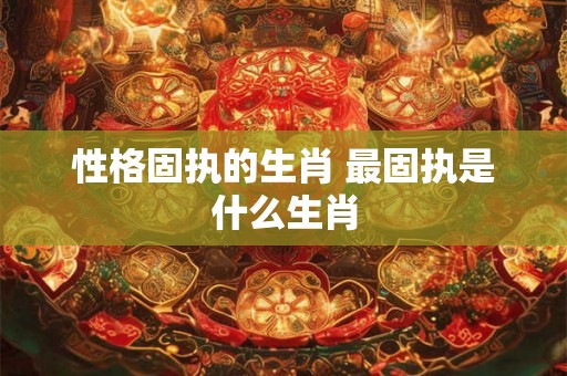 性格固执的生肖 最固执是什么生肖 性格固执的生肖 最固执是什么生肖