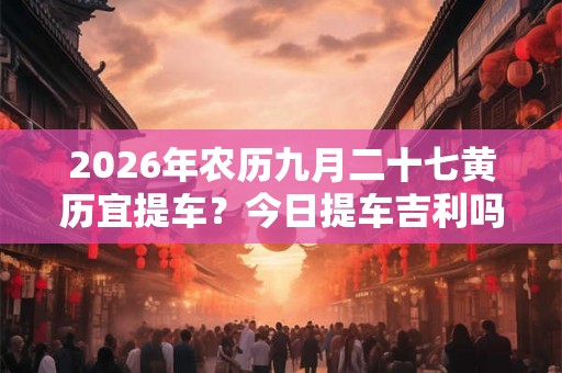 2026年农历九月二十七黄历宜提车？今日提车吉利吗
