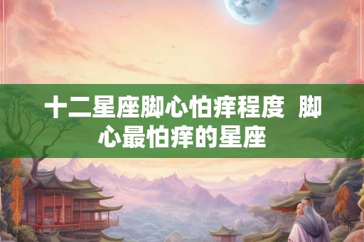 十二星座脚心怕痒程度 脚心最怕痒的星座 十二星座脚心怕痒程度 脚心最怕痒的星座